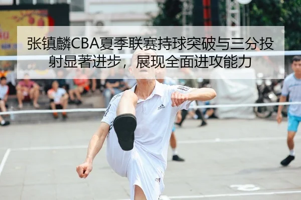 张镇麟CBA夏季联赛持球突破与三分投射显著进步，展现全面进攻能力