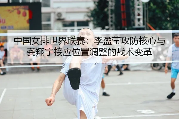 中国女排世界联赛：李盈莹攻防核心与龚翔宇接应位置调整的战术变革