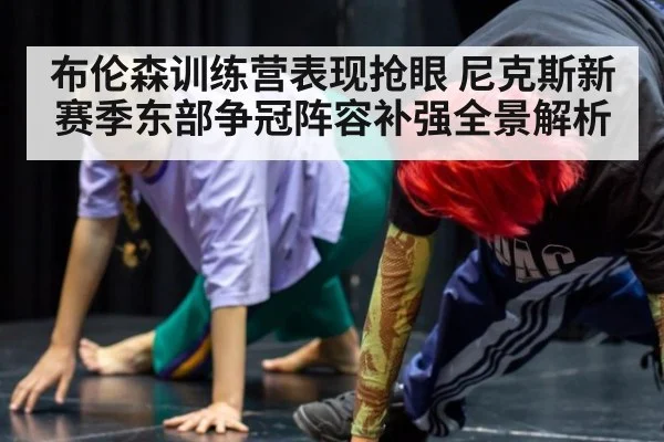 布伦森训练营表现抢眼 尼克斯新赛季东部争冠阵容补强全景解析